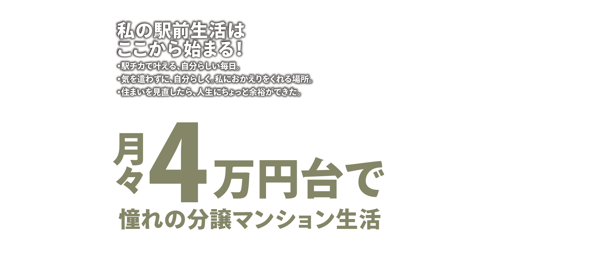 私の駅前生活はここから始まる！ ・駅チカで叶える、自分らしい毎日。・気を使わずに、自分らしく。私におかえりをくれる場所。・住まいを見直したら、人生にちょっと余裕ができた。 月々4万円台で憧れの分譲マンション生活